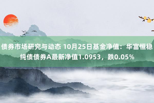 债券市场研究与动态 10月25日基金净值：华富恒稳纯债债券A最新净值1.0953，跌0.05%