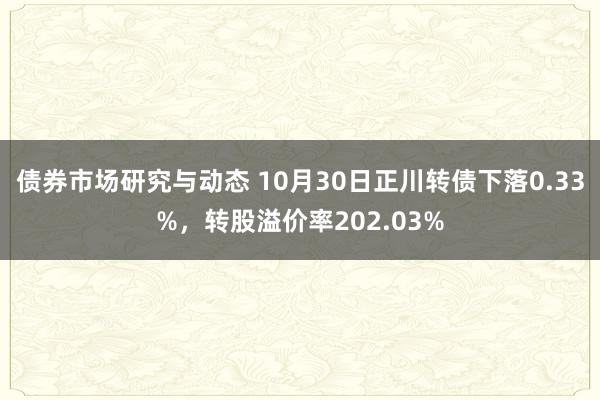 债券市场研究与动态 10月30日正川转债下落0.33%，转股溢价率202.03%