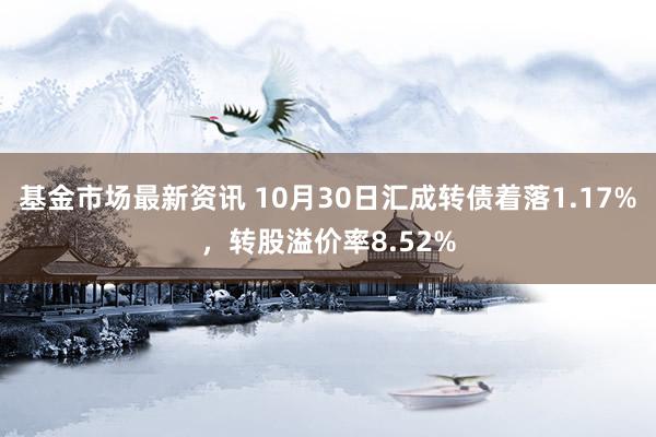 基金市场最新资讯 10月30日汇成转债着落1.17%，转股溢价率8.52%