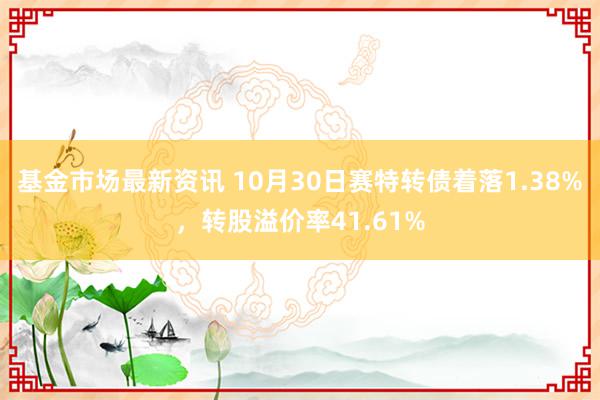 基金市场最新资讯 10月30日赛特转债着落1.38%，转股溢价率41.61%