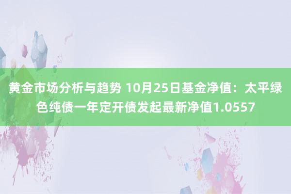 黄金市场分析与趋势 10月25日基金净值：太平绿色纯债一年定开债发起最新净值1.0557