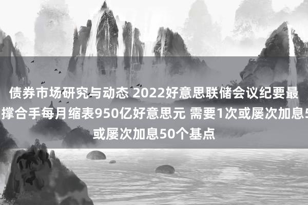 债券市场研究与动态 2022好意思联储会议纪要最新音书：撑合手每月缩表950亿好意思元 需要1次或屡次加息50个基点