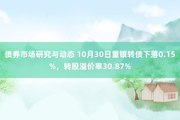 债券市场研究与动态 10月30日重银转债下落0.15%，转股溢价率30.87%