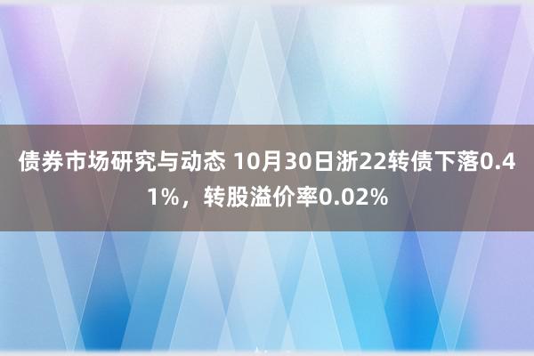 债券市场研究与动态 10月30日浙22转债下落0.41%，转股溢价率0.02%