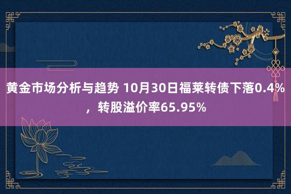 黄金市场分析与趋势 10月30日福莱转债下落0.4%，转股溢价率65.95%