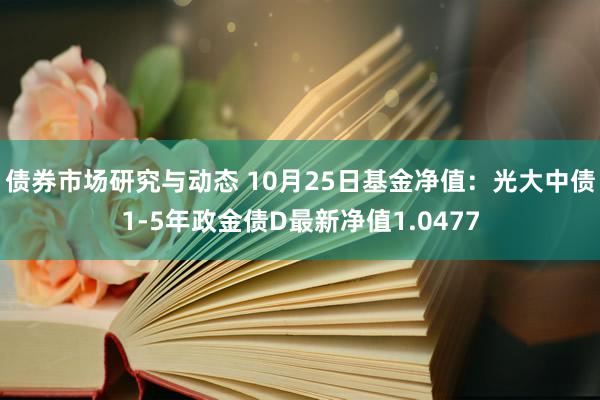 债券市场研究与动态 10月25日基金净值：光大中债1-5年政金债D最新净值1.0477