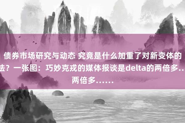 债券市场研究与动态 究竟是什么加重了对新变体的怯怯？一张图：巧妙克戎的媒体报谈是delta的两倍多……