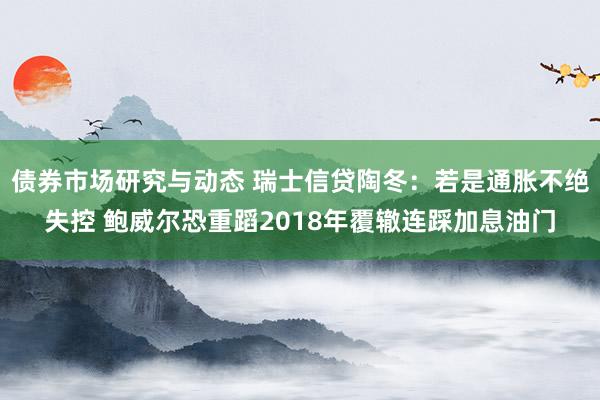 债券市场研究与动态 瑞士信贷陶冬：若是通胀不绝失控 鲍威尔恐重蹈2018年覆辙连踩加息油门