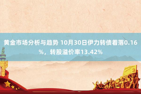 黄金市场分析与趋势 10月30日伊力转债着落0.16%，转股溢价率13.42%