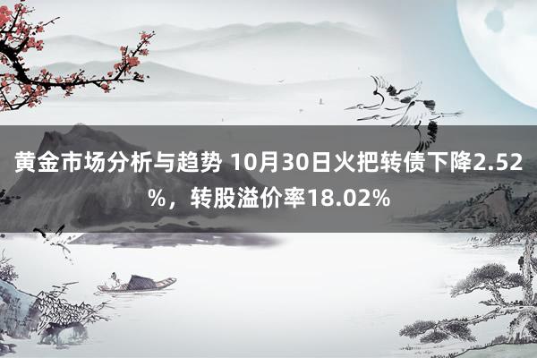 黄金市场分析与趋势 10月30日火把转债下降2.52%，转股溢价率18.02%