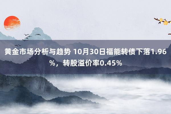 黄金市场分析与趋势 10月30日福能转债下落1.96%，转股溢价率0.45%