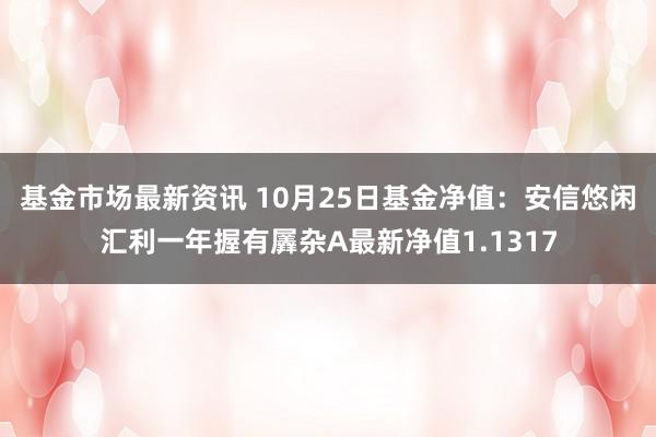 基金市场最新资讯 10月25日基金净值：安信悠闲汇利一年握有羼杂A最新净值1.1317