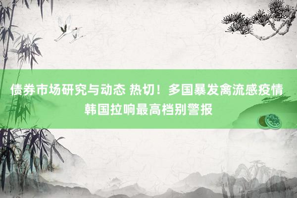 债券市场研究与动态 热切！多国暴发禽流感疫情 韩国拉响最高档别警报