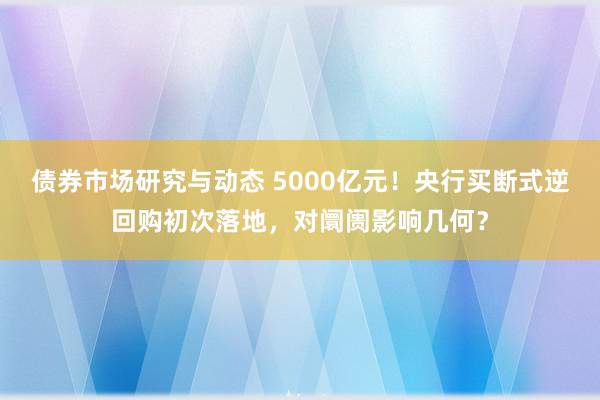 债券市场研究与动态 5000亿元！央行买断式逆回购初次落地，对阛阓影响几何？