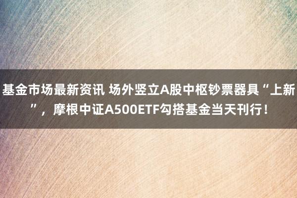 基金市场最新资讯 场外竖立A股中枢钞票器具“上新”，摩根中证A500ETF勾搭基金当天刊行！