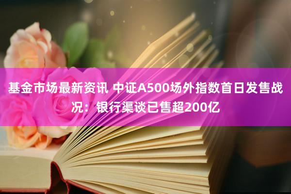 基金市场最新资讯 中证A500场外指数首日发售战况：银行渠谈已售超200亿