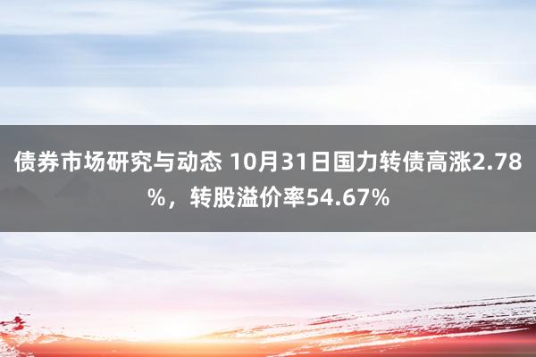 债券市场研究与动态 10月31日国力转债高涨2.78%，转股溢价率54.67%