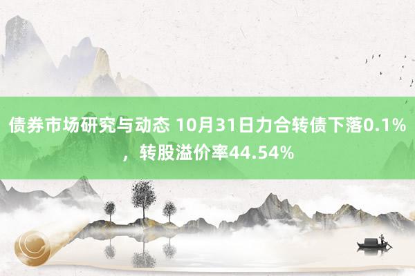 债券市场研究与动态 10月31日力合转债下落0.1%，转股溢价率44.54%