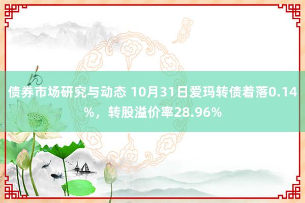 债券市场研究与动态 10月31日爱玛转债着落0.14%，转股溢价率28.96%