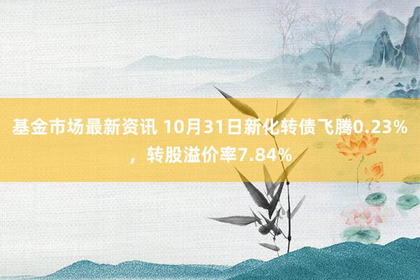 基金市场最新资讯 10月31日新化转债飞腾0.23%，转股溢价率7.84%