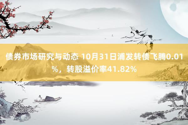 债券市场研究与动态 10月31日浦发转债飞腾0.01%，转股溢价率41.82%