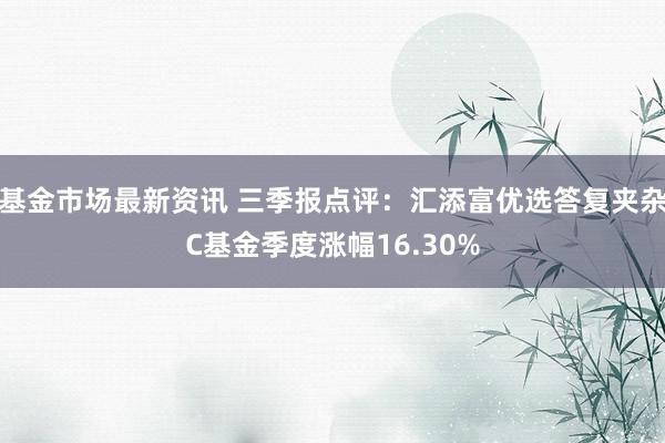 基金市场最新资讯 三季报点评：汇添富优选答复夹杂C基金季度涨幅16.30%