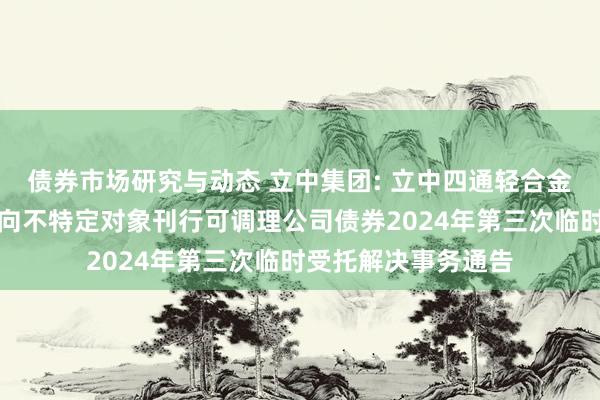 债券市场研究与动态 立中集团: 立中四通轻合金集团股份有限公司向不特定对象刊行可调理公司债券2024年第三次临时受托解决事务通告