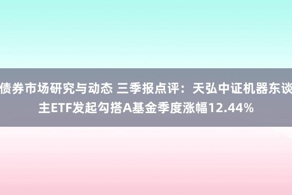 债券市场研究与动态 三季报点评：天弘中证机器东谈主ETF发起勾搭A基金季度涨幅12.44%