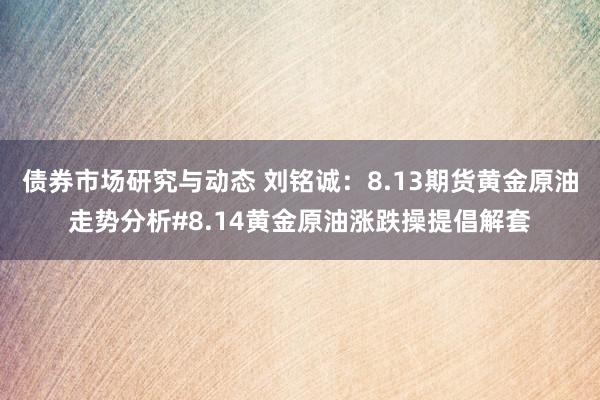 债券市场研究与动态 刘铭诚：8.13期货黄金原油走势分析#8.14黄金原油涨跌操提倡解套