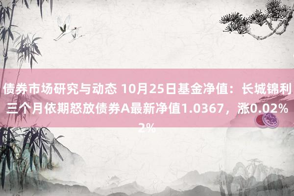 债券市场研究与动态 10月25日基金净值：长城锦利三个月依期怒放债券A最新净值1.0367，涨0.02%