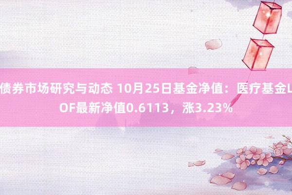 债券市场研究与动态 10月25日基金净值：医疗基金LOF最新净值0.6113，涨3.23%