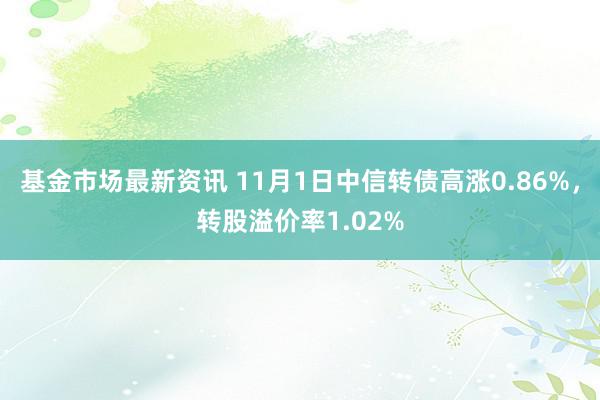 基金市场最新资讯 11月1日中信转债高涨0.86%，转股溢价率1.02%