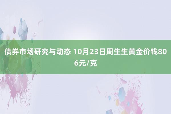 债券市场研究与动态 10月23日周生生黄金价钱806元/克