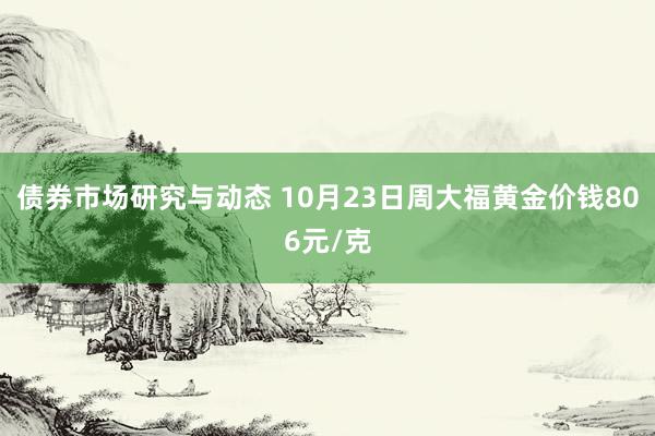 债券市场研究与动态 10月23日周大福黄金价钱806元/克