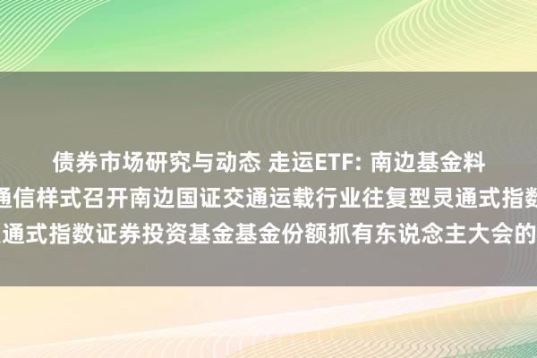 债券市场研究与动态 走运ETF: 南边基金料理股份有限公司对于以通信样式召开南边国证交通运载行业往复型灵通式指数证券投资基金基金份额抓有东说念主大会的第一次提醒性公告