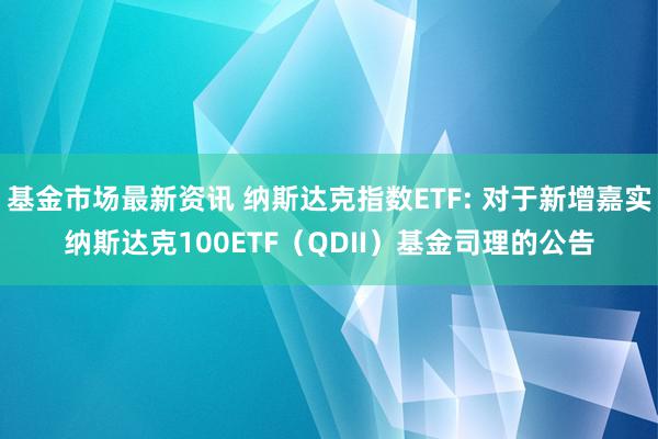 基金市场最新资讯 纳斯达克指数ETF: 对于新增嘉实纳斯达克100ETF（QDII）基金司理的公告