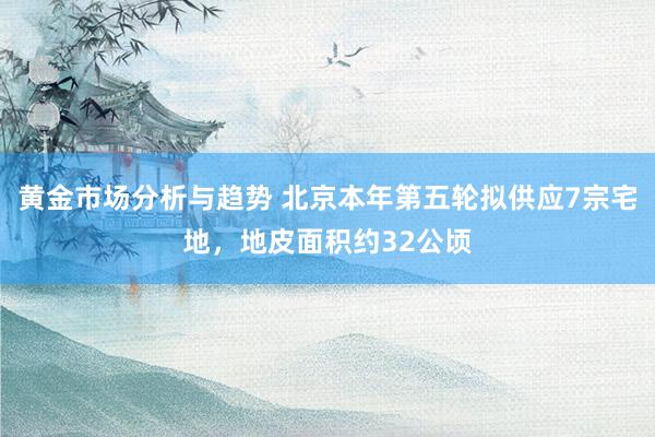 黄金市场分析与趋势 北京本年第五轮拟供应7宗宅地，地皮面积约32公顷