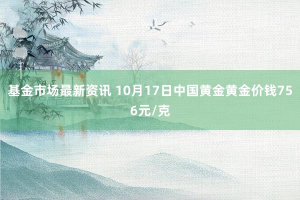 基金市场最新资讯 10月17日中国黄金黄金价钱756元/克