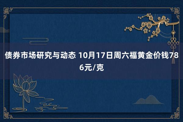 债券市场研究与动态 10月17日周六福黄金价钱786元/克