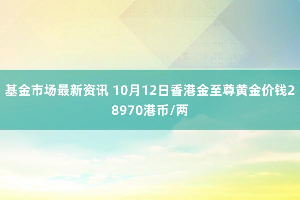 基金市场最新资讯 10月12日香港金至尊黄金价钱28970港币/两