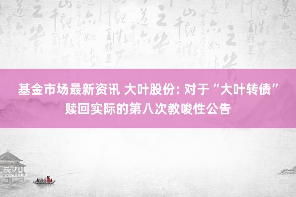 基金市场最新资讯 大叶股份: 对于“大叶转债”赎回实际的第八次教唆性公告