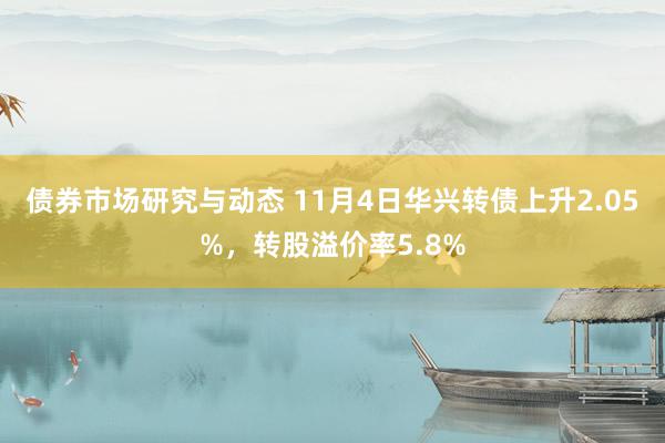 债券市场研究与动态 11月4日华兴转债上升2.05%，转股溢价率5.8%