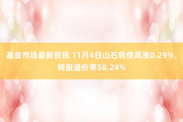 基金市场最新资讯 11月4日山石转债高涨0.29%，转股溢价率58.24%