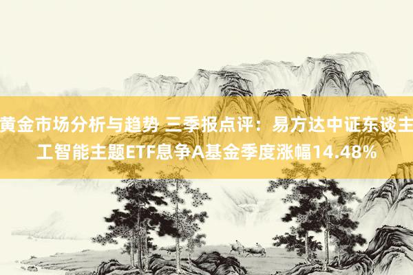 黄金市场分析与趋势 三季报点评：易方达中证东谈主工智能主题ETF息争A基金季度涨幅14.48%