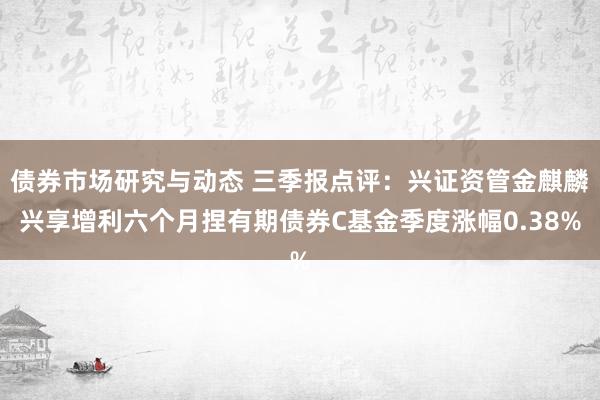 债券市场研究与动态 三季报点评：兴证资管金麒麟兴享增利六个月捏有期债券C基金季度涨幅0.38%