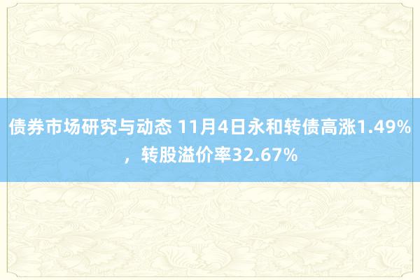 债券市场研究与动态 11月4日永和转债高涨1.49%，转股溢价率32.67%