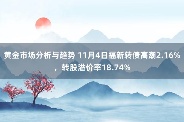 黄金市场分析与趋势 11月4日福新转债高潮2.16%，转股溢价率18.74%