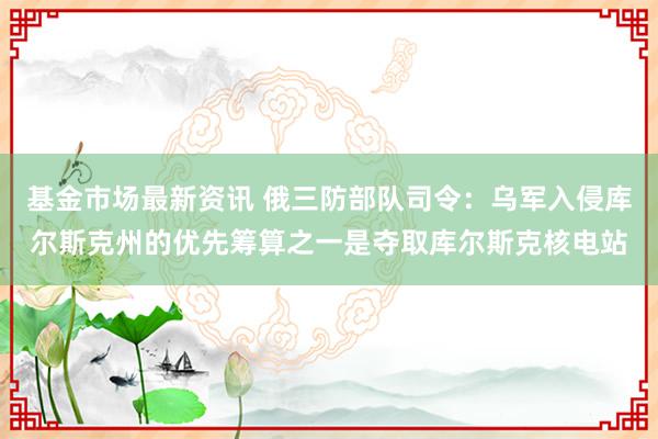 基金市场最新资讯 俄三防部队司令：乌军入侵库尔斯克州的优先筹算之一是夺取库尔斯克核电站