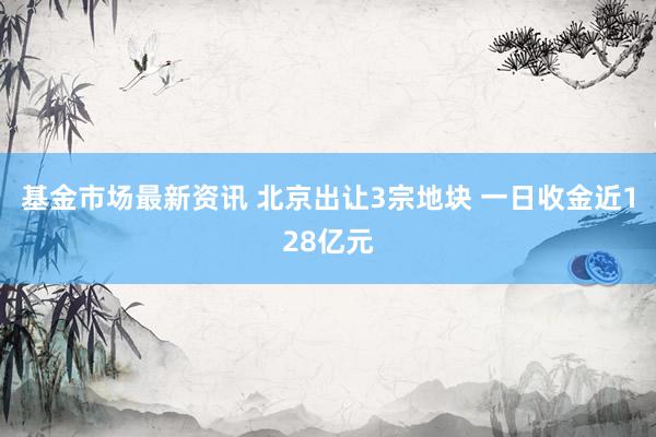 基金市场最新资讯 北京出让3宗地块 一日收金近128亿元