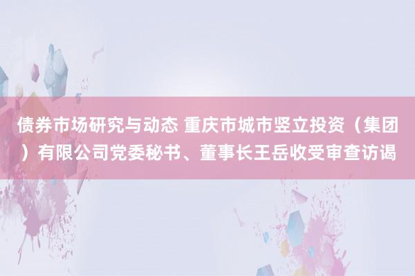 债券市场研究与动态 重庆市城市竖立投资（集团）有限公司党委秘书、董事长王岳收受审查访谒